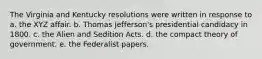 The Virginia and Kentucky resolutions were written in response to a. the XYZ affair. b. Thomas Jefferson's presidential candidacy in 1800. c. the Alien and Sedition Acts. d. the compact theory of government. e. the Federalist papers.