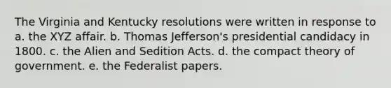 The Virginia and Kentucky resolutions were written in response to a. the XYZ affair. b. Thomas Jefferson's presidential candidacy in 1800. c. the Alien and Sedition Acts. d. the compact theory of government. e. the Federalist papers.