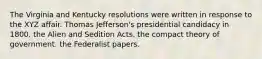 The Virginia and Kentucky resolutions were written in response to the XYZ affair. Thomas Jefferson's presidential candidacy in 1800. the Alien and Sedition Acts. the compact theory of government. the Federalist papers.