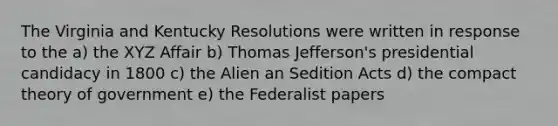 The Virginia and Kentucky Resolutions were written in response to the a) the XYZ Affair b) Thomas Jefferson's presidential candidacy in 1800 c) the Alien an Sedition Acts d) the compact theory of government e) the Federalist papers