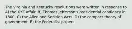 The Virginia and Kentucky resolutions were written in response to A) the XYZ affair. B) Thomas Jefferson's presidential candidacy in 1800. C) the Alien and Sedition Acts. D) the compact theory of government. E) the Federalist papers.