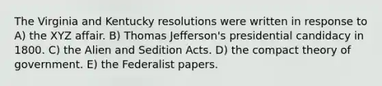 The Virginia and Kentucky resolutions were written in response to A) the XYZ affair. B) Thomas Jefferson's presidential candidacy in 1800. C) the Alien and Sedition Acts. D) the compact theory of government. E) the Federalist papers.