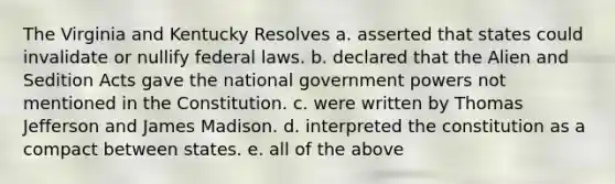 The Virginia and Kentucky Resolves a. asserted that states could invalidate or nullify federal laws. b. declared that the Alien and Sedition Acts gave the national government powers not mentioned in the Constitution. c. were written by Thomas Jefferson and James Madison. d. interpreted the constitution as a compact between states. e. all of the above