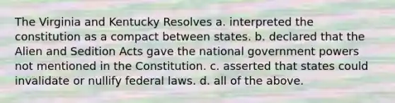 The Virginia and Kentucky Resolves a. interpreted the constitution as a compact between states. b. declared that the Alien and Sedition Acts gave the national government powers not mentioned in the Constitution. c. asserted that states could invalidate or nullify federal laws. d. all of the above.