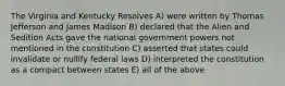 The Virginia and Kentucky Resolves A) were written by Thomas Jefferson and James Madison B) declared that the Alien and Sedition Acts gave the national government powers not mentioned in the constitution C) asserted that states could invalidate or nullify federal laws D) interpreted the constitution as a compact between states E) all of the above