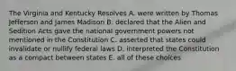 The Virginia and Kentucky Resolves A. were written by Thomas Jefferson and James Madison B. declared that the Alien and Sedition Acts gave the national government powers not mentioned in the Constitution C. asserted that states could invalidate or nullify federal laws D. interpreted the Constitution as a compact between states E. all of these choices