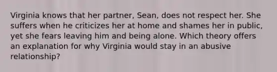 Virginia knows that her partner, Sean, does not respect her. She suffers when he criticizes her at home and shames her in public, yet she fears leaving him and being alone. Which theory offers an explanation for why Virginia would stay in an abusive relationship?