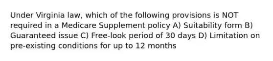 Under Virginia law, which of the following provisions is NOT required in a Medicare Supplement policy A) Suitability form B) Guaranteed issue C) Free-look period of 30 days D) Limitation on pre-existing conditions for up to 12 months