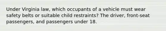 Under Virginia law, which occupants of a vehicle must wear safety belts or suitable child restraints? The driver, front-seat passengers, and passengers under 18.