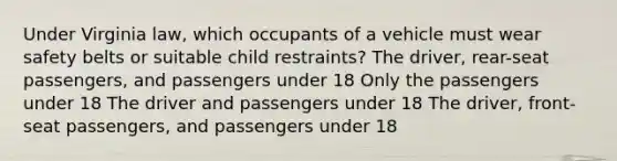 Under Virginia law, which occupants of a vehicle must wear safety belts or suitable child restraints? The driver, rear-seat passengers, and passengers under 18 Only the passengers under 18 The driver and passengers under 18 The driver, front-seat passengers, and passengers under 18