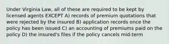 Under Virginia Law, all of these are required to be kept by licensed agents EXCEPT A) records of premium quotations that were rejected by the insured B) application records once the policy has been issued C) an accounting of premiums paid on the policy D) the insured's files if the policy cancels mid-term