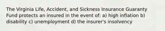 The Virginia Life, Accident, and Sickness Insurance Guaranty Fund protects an insured in the event of: a) high inflation b) disability c) unemployment d) the insurer's insolvency