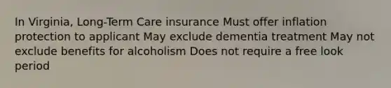 In Virginia, Long-Term Care insurance Must offer inflation protection to applicant May exclude dementia treatment May not exclude benefits for alcoholism Does not require a free look period