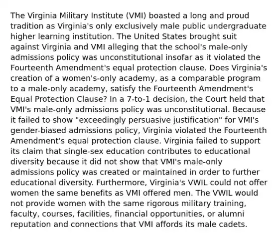 The Virginia Military Institute (VMI) boasted a long and proud tradition as Virginia's only exclusively male public undergraduate higher learning institution. The United States brought suit against Virginia and VMI alleging that the school's male-only admissions policy was unconstitutional insofar as it violated the Fourteenth Amendment's equal protection clause. Does Virginia's creation of a women's-only academy, as a comparable program to a male-only academy, satisfy the Fourteenth Amendment's Equal Protection Clause? In a 7-to-1 decision, the Court held that VMI's male-only admissions policy was unconstitutional. Because it failed to show "exceedingly persuasive justification" for VMI's gender-biased admissions policy, Virginia violated the Fourteenth Amendment's equal protection clause. Virginia failed to support its claim that single-sex education contributes to educational diversity because it did not show that VMI's male-only admissions policy was created or maintained in order to further educational diversity. Furthermore, Virginia's VWIL could not offer women the same benefits as VMI offered men. The VWIL would not provide women with the same rigorous military training, faculty, courses, facilities, financial opportunities, or alumni reputation and connections that VMI affords its male cadets.