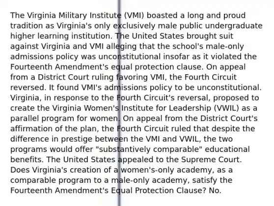 The Virginia Military Institute (VMI) boasted a long and proud tradition as Virginia's only exclusively male public undergraduate higher learning institution. The United States brought suit against Virginia and VMI alleging that the school's male-only admissions policy was unconstitutional insofar as it violated the Fourteenth Amendment's equal protection clause. On appeal from a District Court ruling favoring VMI, the Fourth Circuit reversed. It found VMI's admissions policy to be unconstitutional. Virginia, in response to the Fourth Circuit's reversal, proposed to create the Virginia Women's Institute for Leadership (VWIL) as a parallel program for women. On appeal from the District Court's affirmation of the plan, the Fourth Circuit ruled that despite the difference in prestige between the VMI and VWIL, the two programs would offer "substantively comparable" educational benefits. The United States appealed to the Supreme Court. Does Virginia's creation of a women's-only academy, as a comparable program to a male-only academy, satisfy the Fourteenth Amendment's Equal Protection Clause? No.