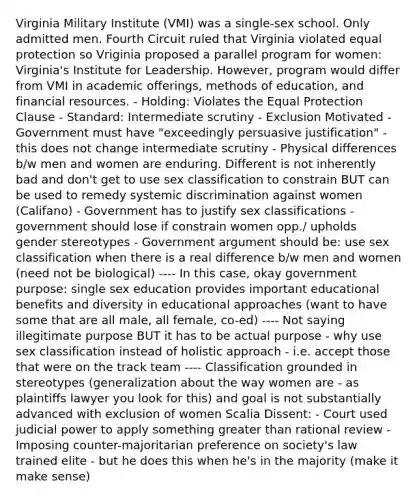 Virginia Military Institute (VMI) was a single-sex school. Only admitted men. Fourth Circuit ruled that Virginia violated equal protection so Vriginia proposed a parallel program for women: Virginia's Institute for Leadership. However, program would differ from VMI in academic offerings, methods of education, and financial resources. - Holding: Violates the Equal Protection Clause - Standard: Intermediate scrutiny - Exclusion Motivated - Government must have "exceedingly persuasive justification" - this does not change intermediate scrutiny - Physical differences b/w men and women are enduring. Different is not inherently bad and don't get to use sex classification to constrain BUT can be used to remedy systemic discrimination against women (Califano) - Government has to justify sex classifications - government should lose if constrain women opp./ upholds gender stereotypes - Government argument should be: use sex classification when there is a real difference b/w men and women (need not be biological) ---- In this case, okay government purpose: single sex education provides important educational benefits and diversity in educational approaches (want to have some that are all male, all female, co-ed) ---- Not saying illegitimate purpose BUT it has to be actual purpose - why use sex classification instead of holistic approach - i.e. accept those that were on the track team ---- Classification grounded in stereotypes (generalization about the way women are - as plaintiffs lawyer you look for this) and goal is not substantially advanced with exclusion of women Scalia Dissent: - Court used judicial power to apply something greater than rational review - Imposing counter-majoritarian preference on society's law trained elite - but he does this when he's in the majority (make it make sense)