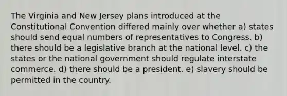 The Virginia and New Jersey plans introduced at the Constitutional Convention differed mainly over whether a) states should send equal numbers of representatives to Congress. b) there should be a legislative branch at the national level. c) the states or the national government should regulate interstate commerce. d) there should be a president. e) slavery should be permitted in the country.