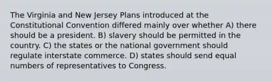 The Virginia and New Jersey Plans introduced at the Constitutional Convention differed mainly over whether A) there should be a president. B) slavery should be permitted in the country. C) the states or the national government should regulate interstate commerce. D) states should send equal numbers of representatives to Congress.