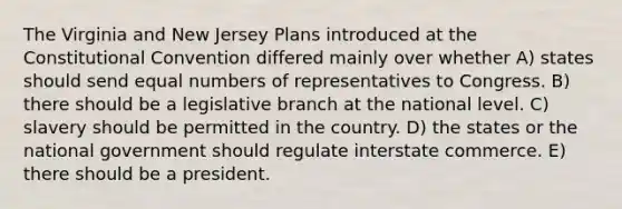 The Virginia and New Jersey Plans introduced at the Constitutional Convention differed mainly over whether A) states should send equal numbers of representatives to Congress. B) there should be a legislative branch at the national level. C) slavery should be permitted in the country. D) the states or the national government should regulate interstate commerce. E) there should be a president.