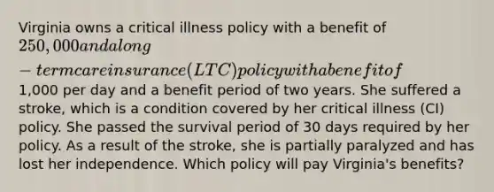 Virginia owns a critical illness policy with a benefit of 250,000 and a long-term care insurance (LTC) policy with a benefit of1,000 per day and a benefit period of two years. She suffered a stroke, which is a condition covered by her critical illness (CI) policy. She passed the survival period of 30 days required by her policy. As a result of the stroke, she is partially paralyzed and has lost her independence. Which policy will pay Virginia's benefits?