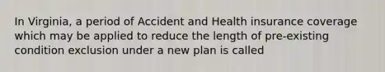 In Virginia, a period of Accident and Health insurance coverage which may be applied to reduce the length of pre-existing condition exclusion under a new plan is called