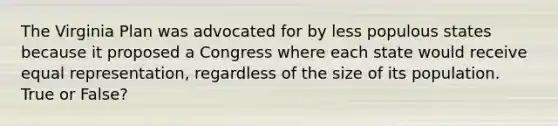 The Virginia Plan was advocated for by less populous states because it proposed a Congress where each state would receive equal representation, regardless of the size of its population. True or False?