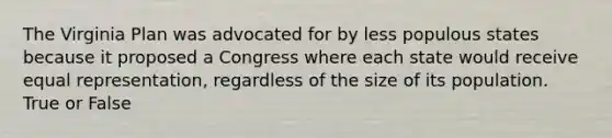 The Virginia Plan was advocated for by less populous states because it proposed a Congress where each state would receive equal representation, regardless of the size of its population. True or False