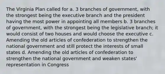 The Virginia Plan called for a. 3 branches of government, with the strongest being the executive branch and the president having the most power in appointing all members b. 3 branches of government, with the strongest being the legislative branch; it would consist of two houses and would choose the executive c. Amending the old articles of confederation to strengthen the national government and still protect the interests of small states d. Amending the old articles of confederation to strengthen the national government and weaken states' representation in Congress