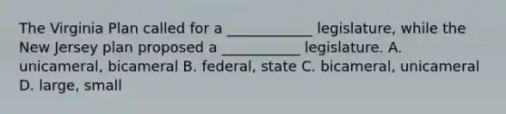 The Virginia Plan called for a ____________ legislature, while the New Jersey plan proposed a ___________ legislature. A. unicameral, bicameral B. federal, state C. bicameral, unicameral D. large, small