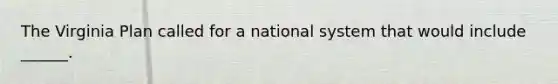 The Virginia Plan called for a national system that would include ______.