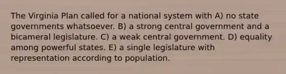 The Virginia Plan called for a national system with A) no state governments whatsoever. B) a strong central government and a bicameral legislature. C) a weak central government. D) equality among powerful states. E) a single legislature with representation according to population.