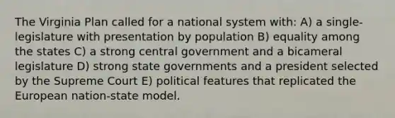 The Virginia Plan called for a national system with: A) a single-legislature with presentation by population B) equality among the states C) a strong central government and a bicameral legislature D) strong state governments and a president selected by the Supreme Court E) political features that replicated the European nation-state model.