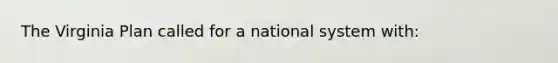 The Virginia Plan called for a national system with: