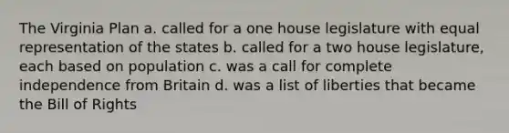 The Virginia Plan a. called for a one house legislature with equal representation of the states b. called for a two house legislature, each based on population c. was a call for complete independence from Britain d. was a list of liberties that became the Bill of Rights