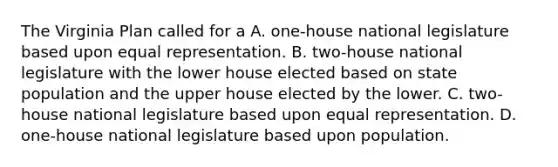 The Virginia Plan called for a A. one-house national legislature based upon equal representation. B. two-house national legislature with the lower house elected based on state population and the upper house elected by the lower. C. two-house national legislature based upon equal representation. D. one-house national legislature based upon population.