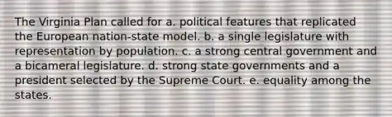 The Virginia Plan called for a. political features that replicated the European nation-state model. b. a single legislature with representation by population. c. a strong central government and a bicameral legislature. d. strong state governments and a president selected by the Supreme Court. e. equality among the states.