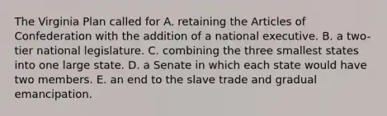 The Virginia Plan called for A. retaining the Articles of Confederation with the addition of a national executive. B. a two-tier national legislature. C. combining the three smallest states into one large state. D. a Senate in which each state would have two members. E. an end to the slave trade and gradual emancipation.