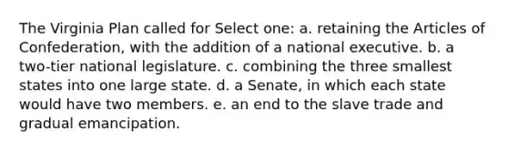 The Virginia Plan called for Select one: a. retaining the Articles of Confederation, with the addition of a national executive. b. a two-tier national legislature. c. combining the three smallest states into one large state. d. a Senate, in which each state would have two members. e. an end to the slave trade and gradual emancipation.