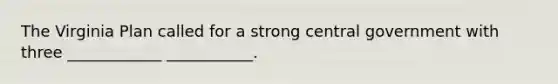 The Virginia Plan called for a strong central government with three ____________ ___________.