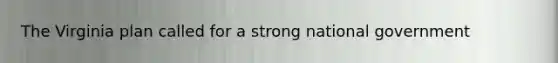 The Virginia plan called for a strong national government