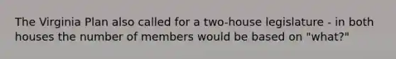 The Virginia Plan also called for a two-house legislature - in both houses the number of members would be based on "what?"