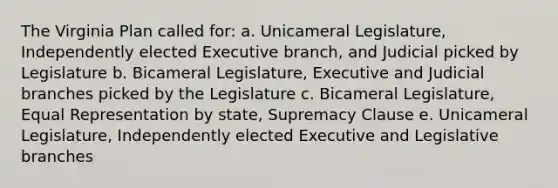 The Virginia Plan called for: a. Unicameral Legislature, Independently elected Executive branch, and Judicial picked by Legislature b. Bicameral Legislature, Executive and Judicial branches picked by the Legislature c. Bicameral Legislature, Equal Representation by state, Supremacy Clause e. Unicameral Legislature, Independently elected Executive and Legislative branches