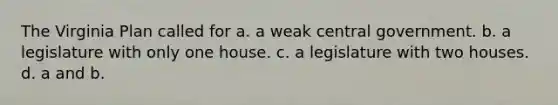 The Virginia Plan called for a. a weak central government. b. a legislature with only one house. c. a legislature with two houses. d. a and b.