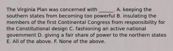 The Virginia Plan was concerned with ______. A. keeping the southern states from becoming too powerful B. insulating the members of the first Continental Congress from responsibility for the Constitutional design C. fashioning an active national government D. giving a fair share of power to the northern states E. All of the above. F. None of the above.