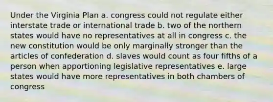 Under the Virginia Plan a. congress could not regulate either interstate trade or international trade b. two of the northern states would have no representatives at all in congress c. the new constitution would be only marginally stronger than the articles of confederation d. slaves would count as four fifths of a person when apportioning legislative representatives e. large states would have more representatives in both chambers of congress