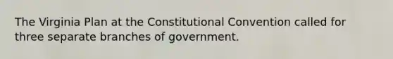 The Virginia Plan at the Constitutional Convention called for three separate branches of government.