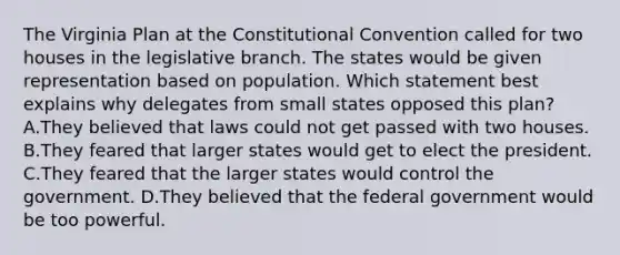 The Virginia Plan at the Constitutional Convention called for two houses in the legislative branch. The states would be given representation based on population. Which statement best explains why delegates from small states opposed this plan? A.They believed that laws could not get passed with two houses. B.They feared that larger states would get to elect the president. C.They feared that the larger states would control the government. D.They believed that the federal government would be too powerful.