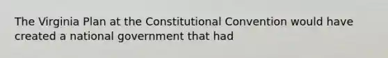 The Virginia Plan at the Constitutional Convention would have created a national government that had