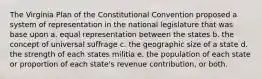 The Virginia Plan of the Constitutional Convention proposed a system of representation in the national legislature that was base upon a. equal representation between the states b. the concept of universal suffrage c. the geographic size of a state d. the strength of each states militia e. the population of each state or proportion of each state's revenue contribution, or both.