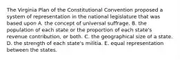 The Virginia Plan of the Constitutional Convention proposed a system of representation in the national legislature that was based upon A. the concept of universal suffrage. B. the population of each state or the proportion of each state's revenue contribution, or both. C. the geographical size of a state. D. the strength of each state's militia. E. equal representation between the states.